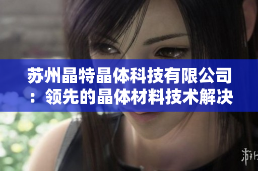 蘇州晶特晶體科技有限公司：領(lǐng)先的晶體材料技術(shù)解決方案提供商
