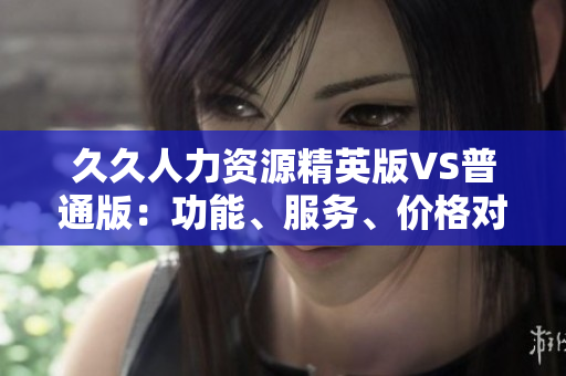 久久人力資源精英版VS普通版：功能、服務(wù)、價(jià)格對(duì)比全解析