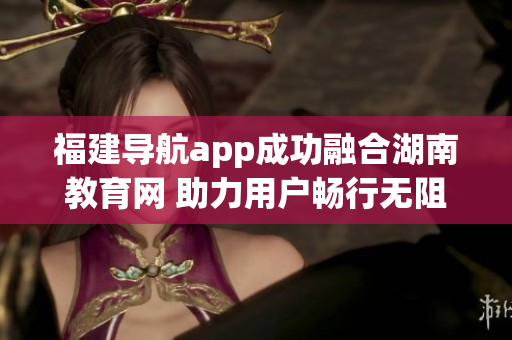 福建導(dǎo)航app成功融合湖南教育網(wǎng) 助力用戶暢行無(wú)阻