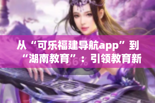 從“可樂福建導(dǎo)航app”到“湖南教育”：引領(lǐng)教育新風(fēng)向