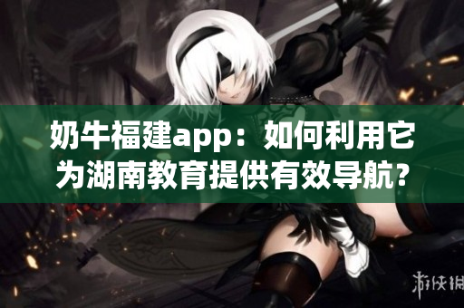 奶牛福建app：如何利用它為湖南教育提供有效導(dǎo)航？