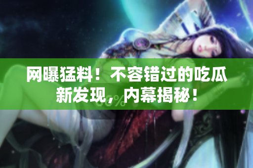 網(wǎng)曝猛料！不容錯(cuò)過的吃瓜新發(fā)現(xiàn)，內(nèi)幕揭秘！