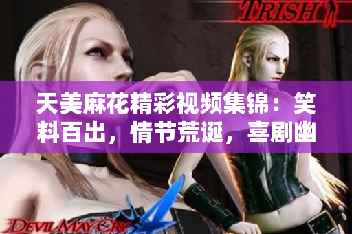 天美麻花精彩視頻集錦：笑料百出，情節(jié)荒誕，喜劇幽默無窮