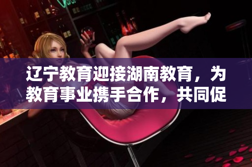 遼寧教育迎接湖南教育，為教育事業(yè)攜手合作，共同促進(jìn)發(fā)展