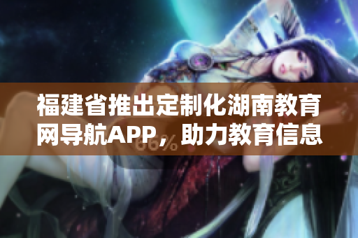 福建省推出定制化湖南教育網(wǎng)導(dǎo)航APP，助力教育信息精準(zhǔn)獲取