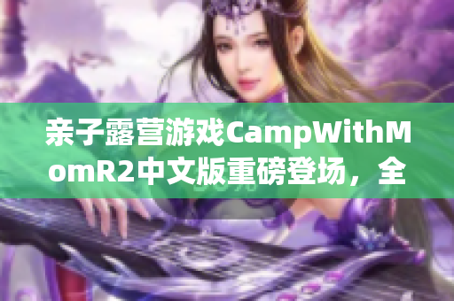 親子露營游戲CampWithMomR2中文版重磅登場，全新體驗等你來探索