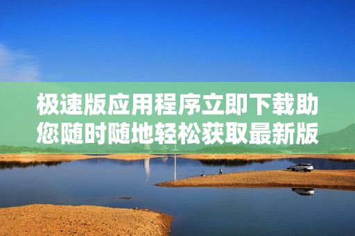 極速版應(yīng)用程序立即下載助您隨時隨地輕松獲取最新版軟件