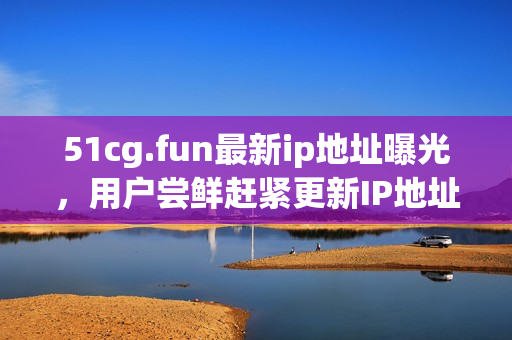 51cg.fun最新ip地址曝光，用戶嘗鮮趕緊更新IP地址！