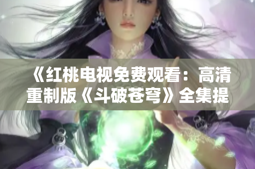 《紅桃電視免費(fèi)觀看：高清重制版《斗破蒼穹》全集提前解鎖，全新劇情曝光！》