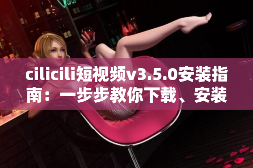 cilicili短視頻v3.5.0安裝指南：一步步教你下載、安裝和使用！