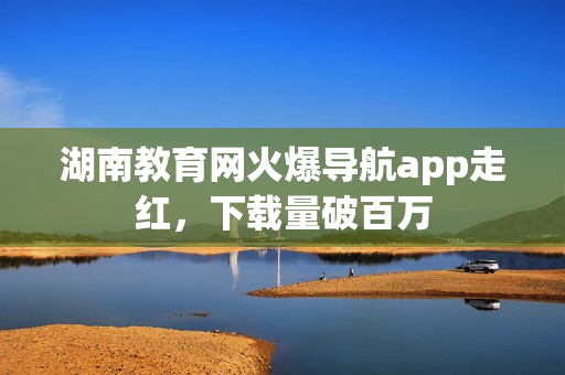 湖南教育網(wǎng)火爆導(dǎo)航app走紅，下載量破百萬