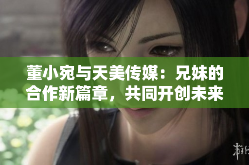 董小宛與天美傳媒：兄妹的合作新篇章，共同開創(chuàng)未來
