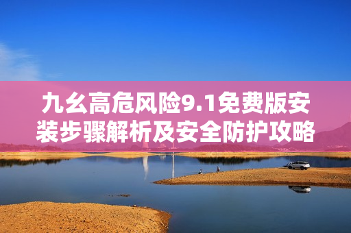 九幺高危風(fēng)險(xiǎn)9.1免費(fèi)版安裝步驟解析及安全防護(hù)攻略