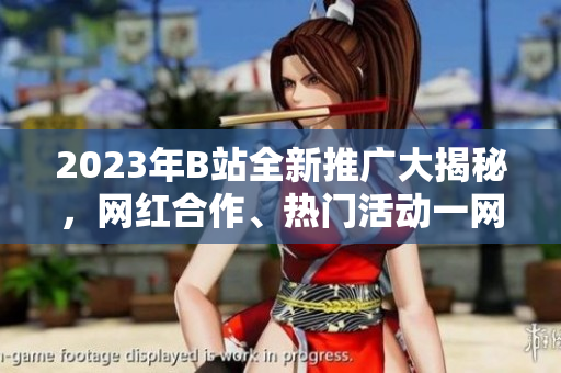 2023年B站全新推廣大揭秘，網(wǎng)紅合作、熱門活動一網(wǎng)打盡