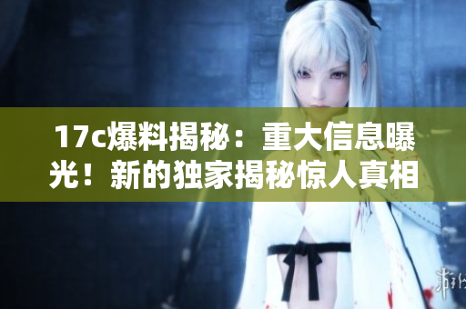 17c爆料揭秘：重大信息曝光！新的獨(dú)家揭秘驚人真相曝光【最新報(bào)道】