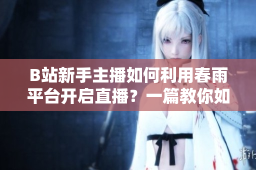 B站新手主播如何利用春雨平臺開啟直播？一篇教你如何成為B站直播主播的便捷指南