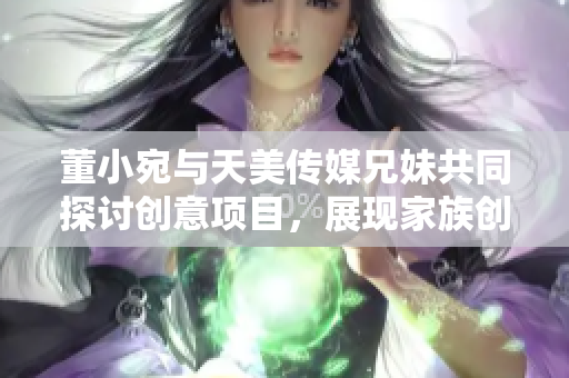 董小宛與天美傳媒兄妹共同探討創(chuàng)意項目，展現家族創(chuàng)業(yè)魅力