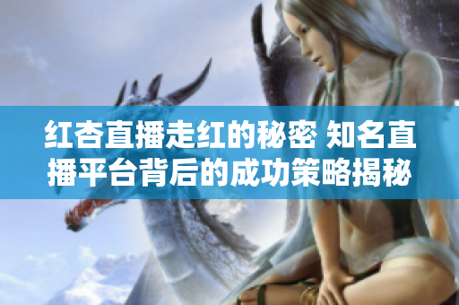 紅杏直播走紅的秘密 知名直播平臺背后的成功策略揭秘