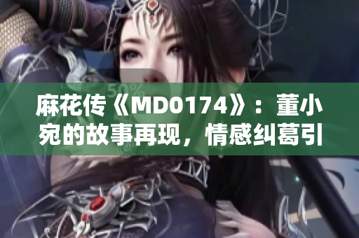 麻花傳《MD0174》：董小宛的故事再現(xiàn)，情感糾葛引發(fā)共鳴