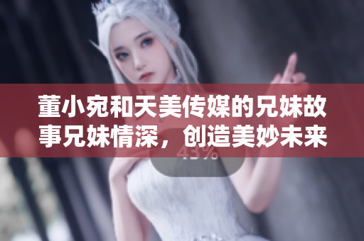 董小宛和天美傳媒的兄妹故事兄妹情深，創(chuàng)造美妙未來