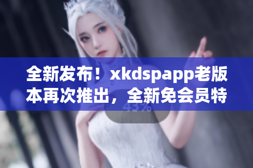 全新發(fā)布！xkdspapp老版本再次推出，全新免會員特權(quán)大放送