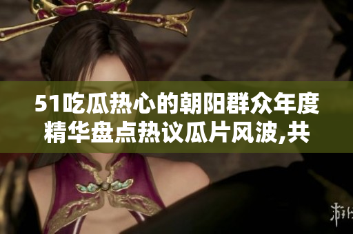51吃瓜熱心的朝陽(yáng)群眾年度精華盤(pán)點(diǎn)熱議瓜片風(fēng)波,共同致力公益義舉,揭秘最火熱話題!