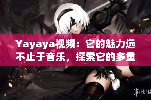 Yayaya視頻：它的魅力遠不止于音樂，探索它的多重魅力