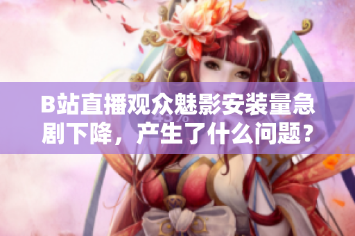 B站直播觀眾魅影安裝量急劇下降，產生了什么問題？