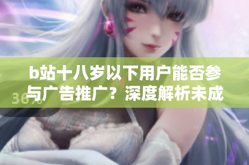 b站十八歲以下用戶能否參與廣告推廣？深度解析未成年人接廣告的合規(guī)問題