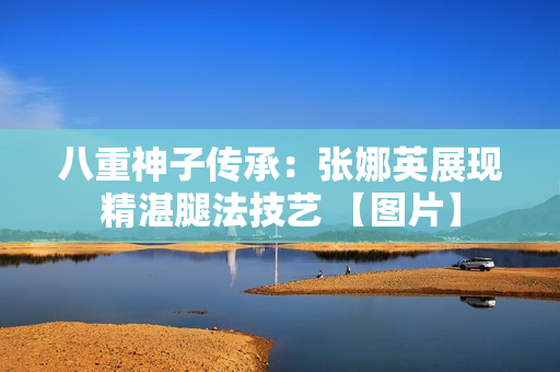 八重神子傳承：張娜英展現(xiàn)精湛腿法技藝 【圖片】