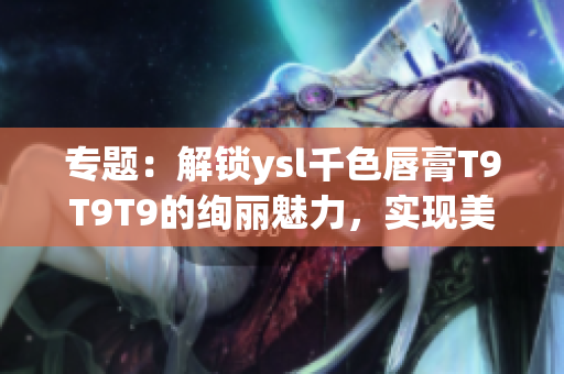 專題：解鎖ysl千色唇膏T9T9T9的絢麗魅力，實現(xiàn)美妝范圍大放異彩