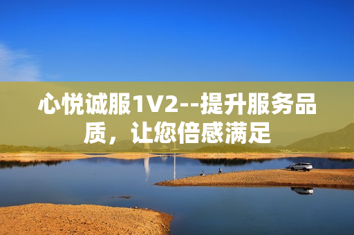 心悅誠服1V2--提升服務(wù)品質(zhì)，讓您倍感滿足