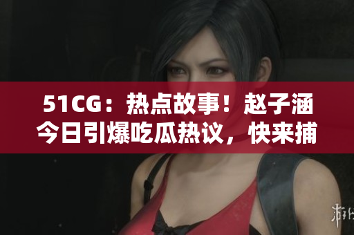 51CG：熱點故事！趙子涵今日引爆吃瓜熱議，快來捕捉最新大瓜！
