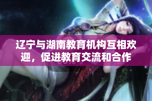 遼寧與湖南教育機(jī)構(gòu)互相歡迎，促進(jìn)教育交流和合作