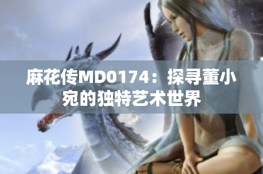 麻花傳MD0174：探尋董小宛的獨(dú)特藝術(shù)世界