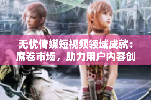 無憂傳媒短視頻領(lǐng)域成就：席卷市場，助力用戶內(nèi)容創(chuàng)作