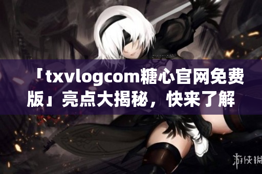 「txvlogcom糖心官網免費版」亮點大揭秘，快來了解獨家資訊！