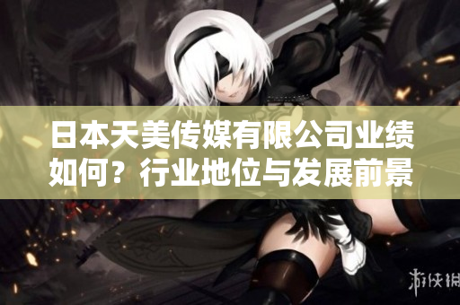 日本天美傳媒有限公司業(yè)績如何？行業(yè)地位與發(fā)展前景分析