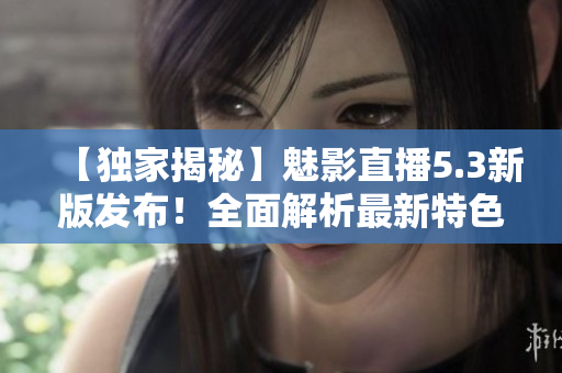 【獨(dú)家揭秘】魅影直播5.3新版發(fā)布！全面解析最新特色功能，精彩內(nèi)容一覽無(wú)遺