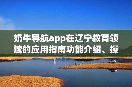 奶牛導(dǎo)航app在遼寧教育領(lǐng)域的應(yīng)用指南功能介紹、操作步驟及使用技巧