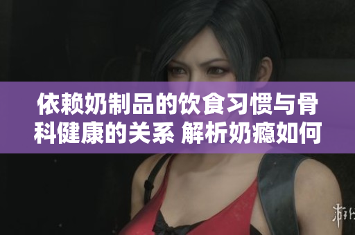 依賴奶制品的飲食習(xí)慣與骨科健康的關(guān)系 解析奶癮如何影響骨骼健康