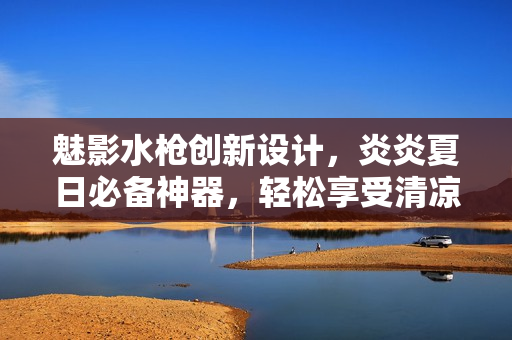 魅影水槍創(chuàng)新設(shè)計，炎炎夏日必備神器，輕松享受清涼樂趣
