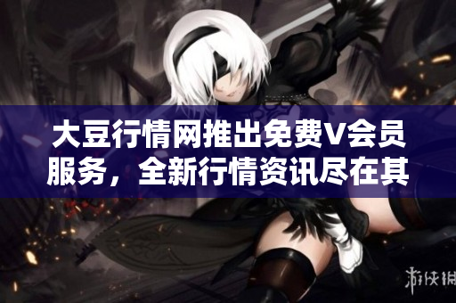 大豆行情網(wǎng)推出免費V會員服務(wù)，全新行情資訊盡在其中