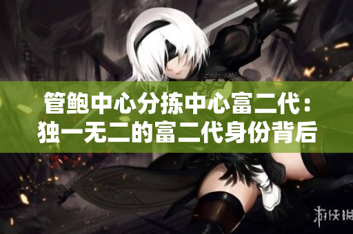 管鮑中心分揀中心富二代：獨(dú)一無二的富二代身份背后的分揀中心故事