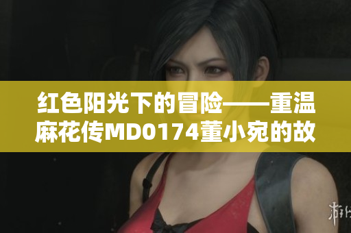 紅色陽光下的冒險——重溫麻花傳MD0174董小宛的故事