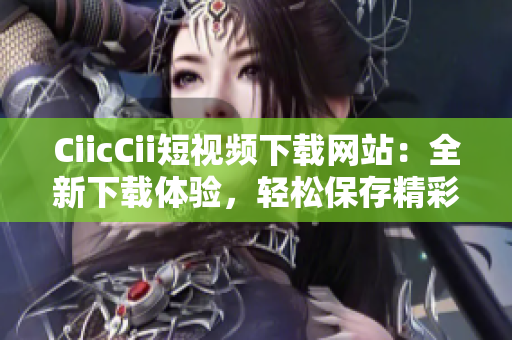 CiicCii短視頻下載網(wǎng)站：全新下載體驗(yàn)，輕松保存精彩時(shí)刻