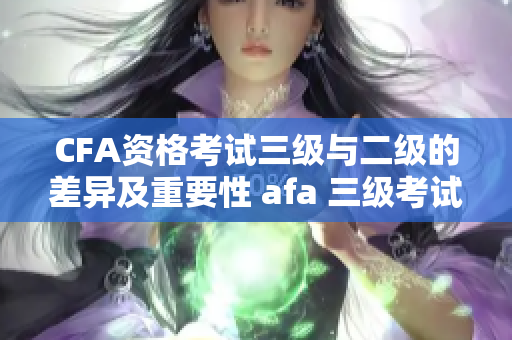 CFA資格考試三級(jí)與二級(jí)的差異及重要性 afa 三級(jí)考試與二級(jí)的區(qū)別及其重要性