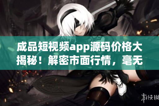 成品短視頻app源碼價格大揭秘！解密市面行情，毫無掩飾！