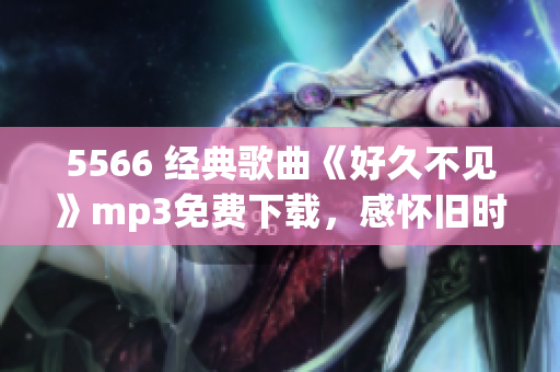 5566 經(jīng)典歌曲《好久不見》mp3免費(fèi)下載，感懷舊時光，情感共鳴