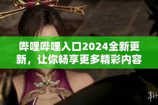 嗶哩嗶哩入口2024全新更新，讓你暢享更多精彩內(nèi)容